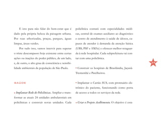 E isto para não falar do bem-estar que é         policlínica contará com especialidades médi-
dado pela própria beleza da paisagem urbana.         cas, central de exames auxiliares ao diagnóstico
Por ruas arborizadas, praças, parques, águas         e centro de atendimento à saúde de idosos, ca-
limpas, áreas verdes.                                pazes de atender à demanda da atenção básica
    Por tudo isso, vamos intervir para superar       (UBS, PSF e AMAs) e oferecer melhor retaguar-
o triste descompasso hoje existente entre certas     da à rede hospitalar. Cada subprefeitura vai con-
ações ou inações do poder público, de um lado,       tar com uma policlínica.
e, de outro, o alto grau de consciência e sensibi-                                                       29

lidade ambientais da população de São Paulo.         •	Construir os hospitais de Brasilândia, Jaçanã-
                                                     Tremembé e Parelheiros.


SAÚDE                                                •	Implantar o Cartão SUS, com prontuário ele-
                                                     trônico do paciente, funcionando como porta
•	Implantar Rede de Policlínicas. Ampliar e trans-   de acesso a todos os serviços da rede.
formar as atuais 24 unidades ambulatoriais em
policlínicas e construir novas unidades. Cada        •	Criar o Projeto Acolhimento. O objetivo é esta-
 