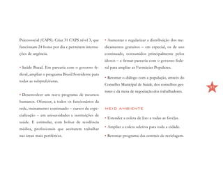 Psicossocial (CAPS). Criar 31 CAPS nível 3, que    •	Aumentar e regularizar a distribuição dos me-
funcionam 24 horas por dia e permitem interna-     dicamentos gratuitos – em especial, os de uso
ções de urgência.                                  continuado, consumidos principalmente pelos
                                                   idosos – e firmar parceria com o governo fede-
•	Saúde Bucal. Em parceria com o governo fe-       ral para ampliar as Farmácias Populares.
deral, ampliar o programa Brasil Sorridente para
                                                   •	Retomar o diálogo com a população, através do
todas as subprefeituras.
                                                   Conselho Municipal de Saúde, dos conselhos ges-
                                                                                                      31
                                                   tores e da mesa de negociação dos trabalhadores.
•	Desenvolver um novo programa de recursos
humanos. Oferecer, a todos os funcionários da
rede, treinamento continuado – cursos de espe-     MEIO AMBIENTE
cialização – em universidades e instituições de
                                                   •	Estender a coleta de lixo a todas as favelas.
saúde. E estimular, com bolsas de residência
médica, profissionais que aceitarem trabalhar      •	Ampliar a coleta seletiva para toda a cidade.

nas áreas mais periféricas.                        •	Retomar programa das centrais de reciclagem.
 