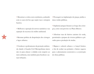 •	Mecanizar a coleta com contâineres, acabando      •	Prosseguir na implantação de praças, jardins e
     com os sacos de lixo que sujam ruas e entopem       áreas verdes públicas.
     bueiros.
                                                         •	Implantar parques lineares ao longo dos córre-
     •	Melhorar a operação de aterros sanitários e sua   gos, como está previsto no Plano Diretor.
     captação de recursos de crédito ambiental.
                                                         •	Arborizar ruas de bairros carentes de verde,
32   •	Retomar política de despoluição dos córregos      permitindo o preparo de viveiros públicos e pri-
     e lagos urbanos.                                    vados para a produção de mudas.


     •	Fortalecer o policiamento de proteção ambien-     •	Mapear o subsolo urbano e o lençol freático
     tal, dando à Guarda Civil Metropolitana meios       a fim de avaliar sua poluição e limites seguros
     não só para educar o cidadão com respeito ao        para o adensamento construtivo e a construção
     meio ambiente, mas também para fiscalizar e au-     de obras públicas.
     tuar infrações.
 
