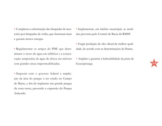•	Completar a substituição das lâmpadas de mer-   •	Implementar, em âmbito municipal, as medi-
cúrio por lâmpadas de sódio, que iluminam mais    das previstas pelo Comitê de Bacia da RMSP.
e gastam menos energia.
                                                  •	Exigir produção de óleo diesel de melhor quali-
•	Regulamentar os artigos do PDE que deter-       dade, de acordo com as determinações do Ibama.
minam o reuso de água em edifícios e a conser-
vação temporária da água de chuva em imóveis      •	Ampliar e garantir a balneabilidade da praia de
com grandes áreas impermeabilizadas.              Guarapiranga.                                       33



•	Negociar com o governo federal a amplia-
ção da área do parque a ser criado no Campo
de Marte, a fim de implantar um grande parque
da zona norte, prevendo a expansão do Parque
Anhembi.
 
