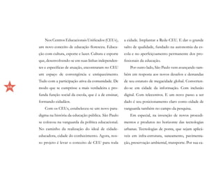 Nos Centros Educacionais Unificados (CEUs),        a cidade. Implantar a Rede-CEU. E dar o grande
     um novo conceito de educação floresceu. Educa-        salto de qualidade, fundado na autonomia da es-
     ção com cultura, esporte e lazer. Cultura e esporte   cola e no aperfeiçoamento permanente dos pro-
     que, desenvolvendo-se em suas linhas independen-      fissionais da educação.
     tes e específicas de atuação, encontraram no CEU         Por outro lado, São Paulo vem avançando tam-
     um espaço de convergência e enriquecimento.           bém em resposta aos novos desafios e demandas
     Tudo com a participação ativa da comunidade. De       de seu estatuto de megacidade global. Converten-
36   modo que se cumprisse a mais verdadeira e pro-        do-se em cidade da informação. Com inclusão
     funda função social da escola, que é a de ensinar,    digital. Com telecentros. E um novo passo a ser
     formando cidadãos.                                    dado é seu posicionamento claro como cidade de
        Com os CEUs, estabeleceu-se um novo para-          vanguarda também no campo da pesquisa.
     digma na história da educação pública. São Paulo         Em especial, na invenção de novos procedi-
     se colocou na vanguarda da política educacional.      mentos e produtos no horizonte das tecnologias
     No caminho da realização do ideal de cidade-          urbanas. Tecnologias de ponta, que sejam aplicá-
     educadora, cidade do conhecimento. Agora, nos-        veis em infra-estrutura, saneamento, pavimenta-
     so projeto é levar o conceito de CEU para toda        ção, preservação ambiental, transporte. Por sua ca-
 