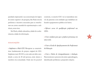 pacidade empresarial e sua concentração de órgãos     construir, o conceito CEU vai se materializar atra-
de ensino superior e de pesquisa, São Paulo terá da   vés de parcerias com entidades que trabalham uti-
prefeitura o incentivo necessário para se transfor-   lizando equipamentos públicos do bairro.
mar em centro mundial de experimentação e refe-
rência, nessa área.                                   •	Oferecer cursos de qualificação profissional nos
    São Paulo, cidade-educadora, cidade do conhe-     CEUs.
cimento, cidade da informação.
                                                      •	Criar condições para que o professor permaneça em     37

                                                      uma escola.
EDUCAÇÃO
                                                      •	Criar a Escola de Aperfeiçoamento dos Profissionais
•	Implantar a Rede-CEU. Recuperar as caracterís-      da Educação.
ticas fundamentais do projeto original do CEU.
Implantar mais 20 CEUs, com cada um deles aten-       •	Criar o Núcleo de Acompanhamento e Avaliação.
dendo a cerca de 20 mil pessoas, entre alunos e       Para monitorar o processo de ensino-aprendizagem,
membros da comunidade. Onde não for possível          identificando problemas e propondo soluções.
 