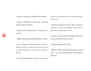•	Reativar o Mova, para a alfabetização de adultos.    possam eventualmente deixar os filhos por um pe-
                                                            ríodo curto.
     •	Integrar CEI/EMEI em uma única escola para
     atender à primeira infância.                           •	Implantar o programa Cuidar e Educar. Programa
                                                            destinado às mães, contemplando temas como hi-
     •	Ofertar período integral para as crianças que ne-    giene do lar, alimentação e saúde.
     cessitem.
38                                                          •	Retomar a relação CEU-comunidade, abrindo espa-
     •	Ampliar o funcionamento das EMEIs para seis horas.   ços para atividades de cultura e lazer.


     •	Criar o Programa Pró-Criança. Para combater o        •	Retomar programa Vai e Volta.
     déficit de vagas, um programa que funcione, com
     as creches particulares, nos mesmos moldes do          •	Elaborar o Plano Municipal de Educação – previsto
     Pró-Uni.                                               em lei –, com a participação de todos os setores da socie-
                                                            dade civil.
     •	Criação de parques infantis. Espaços onde as mães
 