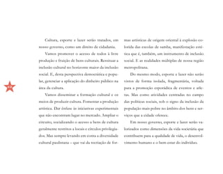 Cultura, esporte e lazer serão tratados, em        mas artísticas de origem oriental à explosão co-
     nosso governo, como um direito de cidadania.           lorida das escolas de samba, manifestação esté-
         Vamos promover o acesso de todos à livre           tica que é, também, um instrumento de inclusão
     produção e fruição de bens culturais. Ressituar a      social. E as realidades múltiplas de nossa região
     inclusão cultural no horizonte maior da inclusão       metropolitana.
     social. E, desta perspectiva democrática e popu-          Do mesmo modo, esporte e lazer não serão
     lar, gerenciar a aplicação do dinheiro público na      vistos de forma isolada, fragmentária, voltada
42   área da cultura.                                       para a promoção esporádica de eventos e atle-
         Vamos disseminar a formação cultural e os          tas. Mas como atividades centradas no campo
     meios de produzir cultura. Fomentar a produção         das políticas sociais, sob o signo da inclusão da
     artística. Dar ênfase às iniciativas experimentais     população mais pobre no âmbito dos bens e ser-
     que não encontram lugar no mercado. Ampliar o          viços que a cidade oferece.
     circuito, socializando o acesso a bens de cultura         Em nosso governo, esporte e lazer serão va-
     geralmente restritos a locais e círculos privilegia-   lorizados como dimensões da vida societária que
     dos. Mas sempre levando em conta a diversidade         contribuem para a qualidade de vida, o desenvol-
     cultural paulistana – que vai da recriação de for-     vimento humano e o bem-estar do indivíduo.
 
