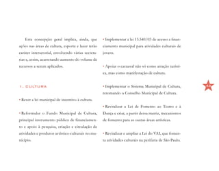 Esta concepção geral implica, ainda, que         • Implementar a lei 13.540/03 de acesso a finan-
ações nas áreas de cultura, esporte e lazer terão   ciamento municipal para atividades culturais de
caráter intersetorial, envolvendo várias secreta-   jovens.
rias e, assim, acarretando aumento do volume de
recursos a serem aplicados.                         • Apoiar o carnaval não só como atração turísti-
                                                    ca, mas como manifestação de cultura.


1. CULTURA                                          • Implementar o Sistema Municipal de Cultura,        43

                                                    retomando o Conselho Municipal de Cultura.
• Rever a lei municipal de incentivo à cultura.
                                                    • Revitalizar a Lei de Fomento ao Teatro e à
• Reformular o Fundo Municipal de Cultura,          Dança e criar, a partir dessa matriz, mecanismos
principal instrumento público de financiamen-       de fomento para as outras áreas artísticas.
to e apoio à pesquisa, criação e circulação de
atividades e produtos artístico-culturais no mu-    • Revitalizar e ampliar a Lei do VAI, que fomen-
nicípio.                                            ta atividades culturais na periferia de São Paulo.
 