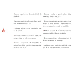 • Retomar o projeto do Museu da Cidade de           • Retomar e ampliar as ações de cultura digital
     São Paulo.                                          na Galeria Olido e nos CEUs.


     • Retomar, em ampla escala, as atividades de cul-   • Promover difusão ampla e massiva da progra-
     tura, esporte e lazer nos CEUs.                     mação do Teatro Municipal e das apresentações
                                                         dos corpos artísticos estáveis do município.
     • Ampliar o apoio às criações culturais dos bair-
44   ros da periferia.                                   • Elaborar programa de preservação da memó-
                                                         ria audiovisual da cidade de São Paulo.
     • Revitalizar e ampliar as Casas de Cultura. Um
     espaço cultural em cada subprefeitura.              • Fomentar a realização de filmes e a criação de
                                                         pontos de exibição no município.
     • Retomar a programação da Galeria Olido e do
     Centro Cultural São Paulo, integrando-a com as      • Articular, com os municípios da RMSP, a cria-
     atividades dos CEUs.                                ção de um consórcio público de arte-cultura.
 