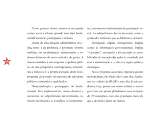 Nosso governo deverá promover um grande             tes, instrumentos institucionais da participação so-
     avanço social e urbano, apoiado num tripé funda-        cial. As subprefeituras devem reassumir, assim, a
     mental: inovação, participação e inclusão.              gestão dos territórios que as delimitam e definem.
         Diante de uma máquina administrativa obso-              Participação implica transparência. Implica
     leta, como a da prefeitura, é prioritário investir,     acesso às informações governamentais. Implica
     também, em modernização administrativa e no             “e-governo”, acionando e fortalecendo as possi-
     desenvolvimento de novos métodos de gestão. A           bilidades de interação das redes da sociedade civil
48   intersetorialidade é uma exigência da política públi-   com a administração e os diversos órgãos públicos
     ca, de uma perspectiva contemporânea, democrá-          municipais.
     tica e inclusiva. E a própria execução deste nosso          Nosso programa dá atenção especial à questão
     programa de governo vai necessitar de servidores        metropolitana. São Paulo não é uma ilha. Nenhu-
     públicos estimulados e qualificados.                    ma das cidades da RMSP é uma ilha. Já não po-
         Descentralização e participação são funda-          demos, hoje, pensar em nossas cidades e nossos
     mentais. Para implementá-las, vamos devolver a          governos sem pensar globalmente nesse conjunto
     autonomia às subprefeituras, reconstituindo, no         de 39 municípios, com uma população maior do
     mesmo movimento, os conselhos de representan-           que a de muitos países do mundo.
 