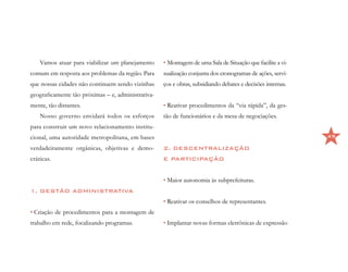 Vamos atuar para viabilizar um planejamento     • Montagem de uma Sala de Situação que facilite a vi-
comum em resposta aos problemas da região. Para     sualização conjunta dos cronogramas de ações, servi-
que nossas cidades não continuem sendo vizinhas     ços e obras, subsidiando debates e decisões internas.
geograficamente tão próximas – e, administrativa-
mente, tão distantes.                               • Reativar procedimentos da “via rápida”, da ges-
    Nosso governo envidará todos os esforços        tão de funcionários e da mesa de negociações.
para construir um novo relacionamento institu-
cional, uma autoridade metropolitana, em bases                                                              49

verdadeiramente orgânicas, objetivas e demo-        2. DESCENTRALIZAÇÃO
cráticas.                                           E PARTICIPAÇÃO


                                                    • Maior autonomia às subprefeituras.
1. GESTÃO ADMINISTRATIVA
                                                    • Reativar os conselhos de representantes.
• Criação de procedimentos para a montagem de
trabalho em rede, focalizando programas.            • Implantar novas formas eletrônicas de expressão
 