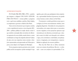 APRESENTAÇÃO
    PT, PCdoB, PSB, PDT, PRB e PTN – partidos             significa, para todos que participarem desta empreita-
que integram a coligação UMA NOVA ATITUDE                 da, a oportunidade histórica de promover um grande
PARA SÃO PAULO – tornam público o programa                avanço humano, social e urbano em São Paulo.
com o qual nossa candidata a prefeita, Marta Suplicy,         É justamente o sentido geral deste avanço que se
se compromete a governar a cidade de São Paulo.           configura, de forma necessariamente sintética, neste
    Trata-se de um documento que recupera e atualiza      programa de governo. Articuladas de uma perspectiva
– com a experiência de acertos e erros da gestão 2001-    universalista, com campo aberto para os necessários
2004 – políticas públicas de amplo alcance social. E      recortes singulares, nossas propostas aparecem aqui      5

que também contempla idéias inovadoras de diferen-        orientadas por seis diretrizes, mostrando que o dese-
tes segmentos de nossa cidade, estando aberto a outras    jado avanço da cidade será alcançado com realismo
contribuições ao longo da campanha eleitoral. O plano     e rigor, com consistência e criatividade, com planeja-
de ação, com suas respectivas metas setoriais e dota-     mento e imaginação, com transparência e responsa-
ções orçamentárias, será apresentado até 90 dias após a   bilidade na aplicação dos recursos públicos.
posse, como dispõe a Lei Orgânica do Município.               Para nós, São Paulo não se define meramente
    Nosso programa expressa, portanto, uma vontade        como um conjunto de problemas. Mas sim – e sobre-
política real de reconquistar o poder municipal. O que    tudo – como um conjunto de oportunidades. É ne-
 