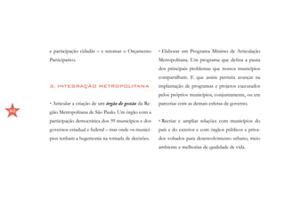 e participação cidadãs – e retomar o Orçamento       • Elaborar um Programa Mínimo de Articulação
     Participativo.                                       Metropolitana. Um programa que defina a pauta
                                                          dos principais problemas que nossos municípios
                                                          compartilham. E que assim permita avançar na
     3. INTEGRAÇÃO METROPOLITANA                          implantação de programas e projetos executados
                                                          pelos próprios municípios, conjuntamente, ou em
     • Articular a criação de um órgão de gestão da Re-   parcerias com as demais esferas de governo.
50   gião Metropolitana de São Paulo. Um órgão com a
     participação democrática dos 39 municípios e dos     • Recriar e ampliar relações com municípios do
     governos estadual e federal – mas onde os municí-    país e do exterior e com órgãos públicos e priva-
     pios tenham a hegemonia na tomada de decisões.       dos voltados para desenvolvimento urbano, meio
                                                          ambiente e melhorias de qualidade de vida.
 