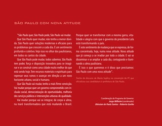 SÃO PAULO COM NOVA ATITUDE


   “São Paulo quer, São Paulo pode, São Paulo vai mudar.     Porque quer se transformar com a mesma garra, vita-
   Que São Paulo quer mudar, não tenho a menor dúvi-         lidade e alegria com que o governo do presidente Lula
da. São Paulo quer soluções modernas e eficazes para         está transformando o país.
os problemas que crescem a cada dia. É um sentimento            É este sentimento de mudança que se expressa, de for-
profundo e coletivo. Vejo isso no olhar dos paulistanos,     ma concentrada, hoje, numa nova atitude. Nova atitude
em todos os cantos da cidade.                                que já começa a se irradiar por toda a cidade. E vai se
   Que São Paulo pode mudar, todos sabemos. São Paulo        disseminar e se ampliar a cada dia, contagiando e ilumi-
tem poder, força e disposição inovadora para se imagi-       nando a alma paulistana.                                       51
nar e se construir como uma cidade muito melhor do que          É isso o que queremos e é disso que precisamos:
está sendo hoje. Tem recursos materiais e espirituais para   São Paulo com uma nova atitude”.
repensar seus rumos e avançar em direção a um novo
                                                             Trecho do discurso de Marta Suplicy na convenção do PT que
horizonte urbano, social e humano.
                                                             oficializou sua candidatura à prefeitura de São Paulo.
   Que São Paulo vai mudar, tenho a mais firme convicção.
Vai mudar porque quer um governo comprometido com in-
clusão social, democratização de oportunidades, melhoria
dos serviços públicos e intervenções urbanas de qualidade.
                                                                                      Coordenação do Programa de Governo:
   Vai mudar porque vai se integrar, de corpo e alma,                                         Jorge Wilheim (coordenador)
na maré transformadora que está mudando o Brasil.                               Ubiratan de Paula Santos - Roberto Garibe
 