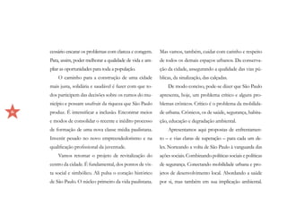 cessário encarar os problemas com clareza e coragem.    Mas vamos, também, cuidar com carinho e respeito
    Para, assim, poder melhorar a qualidade de vida e am-   de todos os demais espaços urbanos. Da conserva-
    pliar as oportunidades para toda a população.           ção da cidade, assegurando a qualidade das vias pú-
        O caminho para a construção de uma cidade           blicas, da sinalização, das calçadas.
    mais justa, solidária e saudável é fazer com que to-        De modo conciso, pode-se dizer que São Paulo
    dos participem das decisões sobre os rumos do mu-       apresenta, hoje, um problema crítico e alguns pro-
    nicípio e possam usufruir da riqueza que São Paulo      blemas crônicos. Crítico é o problema da mobilida-
6   produz. É intensificar a inclusão. Encontrar meios      de urbana. Crônicos, os de saúde, segurança, habita-
    e modos de consolidar o recente e inédito processo      ção, educação e degradação ambiental.
    de formação de uma nova classe média paulistana.            Apresentamos aqui propostas de enfrentamen-
    Investir pesado no novo empreendedorismo e na           to – e vias claras de superação – para cada um de-
    qualificação profissional da juventude.                 les. Norteando a volta de São Paulo à vanguarda das
        Vamos retomar o projeto de revitalização do         ações sociais. Combinando políticas sociais e políticas
    centro da cidade. É fundamental, dos pontos de vis-     de segurança. Conectando mobilidade urbana e pro-
    ta social e simbólico. Ali pulsa o coração histórico    jetos de desenvolvimento local. Abordando a saúde
    de São Paulo. O núcleo primeiro da vida paulistana.     por si, mas também em sua implicação ambiental.
 