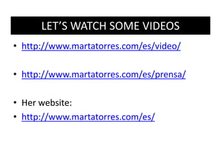LET’S WATCH SOME VIDEOS
• http://www.martatorres.com/es/video/
• http://www.martatorres.com/es/prensa/
• Her website:
• http://www.martatorres.com/es/
 