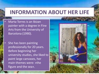 INFORMATION ABOUT HER LIFE
• Marta Torres is an Ibizan
painter with a degree in Fine
Arts from the University of
Barcelona (1990).
• She has been painting
professionally for 20 years.
Before beginning her
university studies, she liked to
paint large canvases, her
main themes were: »the
figure and the sea».
 