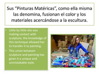 Sus “Pinturas Matéricas”, como ella misma
las denomina, fusionan el color y los
materiales acercándose a la escultura.
• Little by little she was
making contact with
sculpture, the knowledge of
this technique allowed her
to transfer it to painting.
• This union between
sculpture and painting has
given it a unique and
unmistakable style.
 
