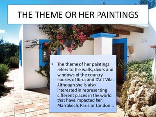 THE THEME OR HER PAINTINGS
• The theme of her paintings
refers to the walls, doors and
windows of the country
houses of Ibiza and D'alt Vila.
Although she is also
interested in representing
different places in the world
that have impacted her,
Marrakech, Paris or London...
 