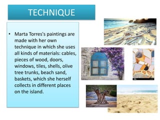 TECHNIQUE
• Marta Torres's paintings are
made with her own
technique in which she uses
all kinds of materials: cables,
pieces of wood, doors,
windows, tiles, shells, olive
tree trunks, beach sand,
baskets, which she herself
collects in different places
on the island.
 