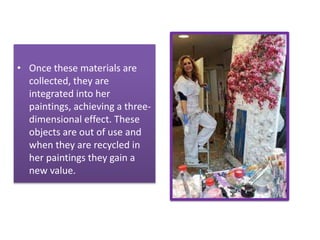 • Once these materials are
collected, they are
integrated into her
paintings, achieving a three-
dimensional effect. These
objects are out of use and
when they are recycled in
her paintings they gain a
new value.
 