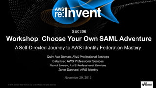 © 2016, Amazon Web Services, Inc. or its Affiliates. All rights reserved.
Quint Van Deman, AWS Professional Services
Balaji Iyer, AWS Professional Services
Rahul Sareen, AWS Professional Services
Zaher Dannawi, AWS Identity
November 29, 2016
SEC306
Workshop: Choose Your Own SAML Adventure
A Self-Directed Journey to AWS Identity Federation Mastery
 