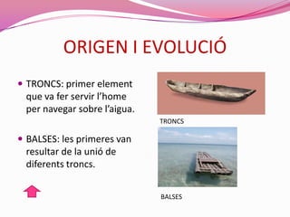 ORIGEN I EVOLUCIÓ
 TRONCS: primer element
que va fer servir l’home
per navegar sobre l’aigua.
 BALSES: les primeres van
resultar de la unió de
diferents troncs.
TRONCS
BALSES
 