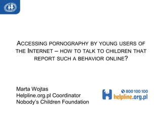 ACCESSING PORNOGRAPHY BY YOUNG USERS OF
THE INTERNET – HOW TO TALK TO CHILDREN THAT
      REPORT SUCH A BEHAVIOR ONLINE?




Marta Wojtas
Helpline.org.pl Coordinator
Nobody’s Children Foundation
 