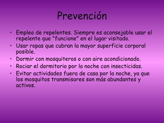 Prevención Empleo de repelentes. Siempre es aconsejable usar el repelente que "funcione" en el lugar visitado.  Usar ropas que cubran la mayor superficie corporal posible. Dormir con mosquiteros o con aire acondicionado. Rociar el dormitorio por la noche con insecticidas.  Evitar actividades fuera de casa por la noche, ya que los mosquitos transmisores son más abundantes y activos.   