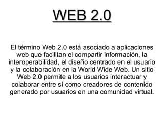 WEB 2.0
 El término Web 2.0 está asociado a aplicaciones
    web que facilitan el compartir información, la
interoperabilidad, el diseño centrado en el usuario
 y la colaboración en la World Wide Web. Un sitio
    Web 2.0 permite a los usuarios interactuar y
 colaborar entre sí como creadores de contenido
 generado por usuarios en una comunidad virtual.
 