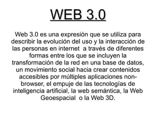 WEB 3.0
  Web 3.0 es una expresión que se utiliza para
describir la evolución del uso y la interacción de
las personas en internet a través de diferentes
        formas entre los que se incluyen la
transformación de la red en una base de datos,
  un movimiento social hacia crear contenidos
    accesibles por múltiples aplicaciones non-
    browser, el empuje de las tecnologías de
 inteligencia artificial, la web semántica, la Web
            Geoespacial o la Web 3D.
 