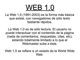 WEB 1.0
La Web 1.0 (1991-2003) es la forma más básica
   que existe, con navegadores de sólo texto
                bastante rápidos.

  La Web 1.0 es de sólo lectura. El usuario no
puede interactuar con el contenido de la página
 (nada de comentarios, respuestas, citas, etc),
    estando totalmente limitado a lo que el
           Webmaster sube a ésta.

Web 1.0 se refiere a un estado de la World Wide
                      Web
 