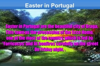 Easter in Portugal


  Easter in Portugal are the beautiful city of Braga.
  This town as the procession of the Ecce Homo,
  one of the most of the country, which is led by
”Farricocos”and lit bonfires carefully on the street
                 On Friday night. .
 