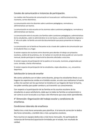 Canales de comunicación e instancias de participación.
Los medios más frecuentes de comunicación en la escuela son: notificaciones escritas,
reuniones, correo electrónico.
La comunicación entre los docentes sobre cuestiones pedagógicas, normativas y
administrativas son buenas.
La comunicación en esta escuela con los alumnos sobre cuestiones pedagógicas, normativas y
administrativas son buenas.
La comunicación entre la escuela y las familias sobre cuestiones pedagógicas y administrativas
de los estudiantes, sobre lo administrativo no es tan buena, cuando los estudiantes ingresan a
1° año se le pide a la familia una serie de documentación que pocos presentan en tiempo y
forma.
La comunicación con la familia es frecuente se da a través del cuaderno de comunicación que
el estudiante lleva a su hogar.
Si existen espacios de reuniones entre docentes para abordar el trabajo con proyectos
escolares, análisis de las prácticas, etc. Se realizan en reunión de áreas puede ser una reunión
mensual, donde participan la mayoría de los docentes afectados a esta área.
Si existen espacios de participación de los padres en la escuela, reuniones, programadas por
curso. Jornadas, charlas informativas.
Si existen espacios de participación de los estudiantes, viajes educativos, c.a.j., encuentros
deportivos.
Satisfacción la tarea de enseñar
Me siento satisfecha con mi labor como docente, porque los estudiantes llevan a sus
hogares las experiencias vividas en el ámbito escolar, en este caso realizamos la huerta
y ellos me cuentan son los que toman la iniciativa en sus hogares de hacer la huerta,
me piden semillas para poder sembrar y así transmitir sus conocimientos.
Con respecto a la participación de las familias en los asuntos escolares de los
estudiantes es poco satisfactorio, dado que no todas las familias se comprometen a
ver como la va en la escuela a sus hijos o de informarse que cosas están aprendiendo.
4° Dimensión: Organización del trabajo escolar y condiciones de
enseñanza.
Condiciones laborales de enseñanza
Dedico tres o más horas semanales para planificar. A la tarea de corrección le dedico
dos horas semanales, y también dos o más a proyectos escolares.
Para reunirse en equipos dedico dos o más horas mensuales. He participado de
instancias de formación/capacitación brindadas por el estado, han resultado de
calidad.
 