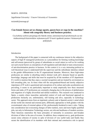 MARTA ZIENTEK

Jagiellonian University / Cracow University of Economics

mzientek@message.pl



Can female bosses act as change agents, queen bees or cogs in the machine?
           About role congruity theory and business practice.
  Czy kobiety-szefowe przyjmują role liderek zmian, autorytatywnych przełożonych czy też
   niedocenionych kierowników wykonawczych? O teorii zgodności postaw i biznesowych
                                        praktykach.




Introduction

      The background of this paper is connected with my continuous interest in the subjective
aspects of high IT managerial professions as a precondition for forming working knowledge
and self-esteem (perceived by group of subordinates as social status) as well as for working
out such crucial factors as conceptions of self-regulation and individual or team consciousness
of anti-discrimination practice in business. In this context it is a very interesting political as
well theoretical issue to understand both the supervisor and the subordinate identities related
to the gender differentiation in the IT organizational domains. Moreover, these high-status
professions are similar in absorbing relative distinct work job’s domains based on specific
knowledge, language and skills that must be acquired by all the members of IT department.
It’s worth to mention that they enjoy a societal recognition and are treated by environment as
full rewarding jobs, too. In times when still the non-gendered-biased and mostly subjective
importance of IT work is questioned and conceptions of its culture and codes acculturation are
prevailing, it seems to me particularly important to study empirically how these structural
forms and ranks of IT professions are constantly changing due to the process of globalization
and migration of a highly diversified and skilled workforce. This research was conducted in
Spain, a country where masculine, patriarchal context of work and functional approach to
professions hierarchy are, unfortunately, still kicking and alive, especially in technology
sector. This approach stems from an imprinted, cultural code in Spanish society’s mind which
divide world into internal and external parts, differently appropriate to both genders with the
overestimated value of external sphere of life, professionally bordered to men’s roles. Taking
into consideration last overcoming changes of labor markets, more and more highly qualified
jobs, not only in Information Technology sectors, are relevant backbones of modern societies.
Their functions materialize the basic principles of rationality in economics and broaden
divisions of labor in the area of revenue. In addition, these computer-savvy, geek professions
secure some cohesion of society in spite of division of very useful tasks and finally they
secure the identification of its members with their rational and constructive role in special
 