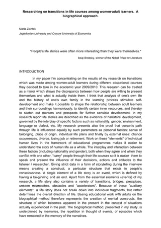 Researching on transitions in life courses among women-adult learners. A
                           biographical approach.


Marta Zientek
Jagiellonian University and Cracow University of Economics




        "People's life stories were often more interesting than they were themselves."

                                               Iosip Brodsky, winner of the Nobel Prize for Literature




INTRODUCTION

          In my paper I’m concentrating on the results of my research on transitions
which was made among women-adult learners during different educational courses
they decided to take in the academic year 2009/2010. This research can be treated
as a mirror which shows the discrepancy between how people are willing to present
themselves and what is actually inside them. I think that analysis of one's own life
and the history of one's own family in the learning process stimulate self-
development and make it possible to shape the relationship between adult learners
and their surroundings harmoniously, to identify certain inner resources, and thereby
to sketch out markers and prospects for further sensible development. In my
research report life stories are described as the evidence of narrators’ development,
governed by the interplay of specific factors such as nationality, gender, environment,
language or dialect, etc. My research presents also the proof that person’s path
through life is influenced equally by such parameters as personal factors: sense of
belonging, place of origin, individual life plans and finally by external ones: chance
occurrences, divorce, losing job or retirement. Work on these "elements" of individual
human lives in the framework of educational programmes makes it easier to
understand the story of human life as a whole. The interplay and interaction between
these factors (including nationality and gender), both when they agree and when they
conflict with one other, "carry" people through their life courses so it is easier them to
speak and present the influence of their decisions, actions and attitudes to the
listener / researcher. Giving strict data in a form of storytelling during the interview
means creating a construct, a particular structure that exists in people’s
consciousness. A single element of a life story is an event, which is defined by
having a be-ginning and an end. Apart from the essential elements (events) of my
research, a life story also contains a variety of transitions, bridges, precipices,
unseen mismatches, obstacles and "accelerators". Because of these "auxiliary
elements", a life story does not break down into individual fragments, but rather
determines the overall direction of life. Basing educational work with adults on the
biographical method therefore represents the creation of mental constructs, the
structure of which becomes apparent in the present in the context of situations
actually experienced in the past. The biographical method, presented in my study, is
underpinned by memories, the repetition in thought of events, of episodes which
have remained in the memory of the narratives.
 