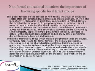 This paper focuses on the process of non-formal initiatives in education
  sector after self-directed development and mental changes. There is still
  lack of active citizenship in small local communities in Poland. Despite
  the fact that the movement of non-governmental associations is still
  weak, it cannot be denied that thanks to that, a huge amount of
  educational potential and initiatives of local communities (Kurantowicz,
  2005) has been realesed. This socio-civic activities can be ilustrated by
  simple projects, copies of simple philanthropic models, sporadic in
  nature, with circumscribed objectives and, in many cases, combining
  distinct forms of education and training.
Within this framework, those which merit highlighting include the courses
  for family helpers and for foster families, the socially professional
  courses as well as the short duration vocational training actions in
  operating computer systems, sewing, family and community support.
  These actions are a response to problems and needs which were earlier
  identified by the author. These actions try to concentrate on creating
  interaction between general objectives, such as those pertaining to
  personal and social development of the students, and what's more on
  information or social network.



                                       Marta Zientek, Gimnazjum nr 1 Szprotawa,
                               Centre for European Studies, Jagiellonian University
 