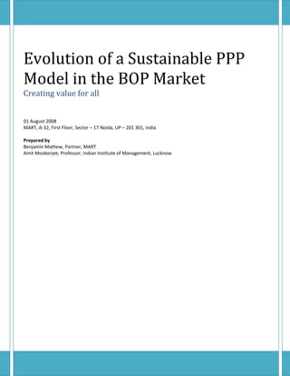 Evolution of a Sustainable PPP
Model in the BOP Market
Creating value for all


01 August 2008
MART, A-32, First Floor, Sector – 17 Noida, UP – 201 301, India

Prepared by
Benjamin Mathew, Partner, MART
Amit Mookerjee, Professor, Indian Institute of Management, Lucknow
 