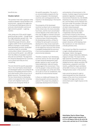 10 www.martupdate.com 10 June 2017
beneficial also.
Situation Upfront
The question how India is going to strike
a balance between industrialization and
environment – going by the eagerness
of the Narendra Modi government to
promote industrialization and ensure
high economic growth – is gaining
traction.
India, being one of the world’s largest
greenhouse gas emitter – though beset
by a high population growth rate – has
one of the lowest per capita rates
of greenhouse gas emissions, about
roughly 1/20th of the US and Australia.
Millions of people in small islands,
least-developed countries, landlocked
countries as well as vulnerable
communities in Brazil, India and China,
and all around the world – are suffering
from the effects of a problem to which
they did not contribute. The argument
for industrial development for countries
such as Brazil and India are thus
compelling.
The one-third of the world’s population
lives in the most heavily industrialized
and developed nations accounting for 85
percent of the global personal income
and a like fraction of the annual use of
global resources. The people living in
the less industrialized or developing
nations must apportion the remaining
15 per cent of global income and
resource use among two-thirds of
the world’s population. The result is
an unconscionable prosperity for the
majority of people in the developed
countries and crushing poverty for the
majority in the developing or third world
countries.
The prosperity of the developed
countries has been built on exploitation
of the richest soils, the most accessible
fossil fuels, and the most concentrated
mineral deposits of the entire earth. As
they now struggle to maintain and even
expand their massive consumption from
a resource base of declining quality,
the developing countries, as they try
to follow the same path to economic
development, they remain laced with
barriers as rapid industrialization based
on the expensive resources that remain,
is probably foredoomed by enormous
if not insurmountable economic and
environmental obstacles.
Therefore, however much developing
countries clamour for the natural right
to seek industrial development with
greater rapacity to catch up with the
industrialized west; odds are heavily
stacked against the environment. Thus,
if all the people in India and China seek
to own passenger cars at the rate of the
US or own as much air conditioners, that
would be an environmental disaster.
Is there no middle path between the
industrial growth and environmental
activism? The answer lies probably in
sustainable development of industry
and protection of environment in the
process. A whole range of environmental
protection legislation including the
Environment Protection Act, the Wildlife
Protection Act, the Forest Conservation
Act, and the Water and Air Pollution Act
has come under fire possibly in the plea
that they are major irritants in the path
of India’s industrial growth.
Take the instance how the ruling
NDA steered clear of the direction
in September 2013 by the UPA’s
environment ministry to the Central
Pollution Control Board to reassess the
Comprehensive Environmental Pollution
Index, an important criterion for
project clearance, while keeping intact
the moratorium on new industries in
critically-polluted areas.
The ministry has lifted the moratorium
in eight critically polluted areas –
Ghaziabad, Indore, Jharsuguda,
Ludhiana, Panipat, Patancheru-Bollaram,
Singrauli and Vapi. The report of the
high-powered committee to review six
top environmental laws of the country,
headed by former cabinet secretary TSR
Subramanian, prepared in just three
months, justified the hyper-ventilation
of the NDA ministry, on the grounds of
“doing business easier in the country”.
India cannot be denied its right to
industrial growth but that should not
happen at the cost of our environment
in view of the larger and the more
entrenched costs it might impose on the
economy.
United Nations’ Panel on Climate Change
projected a global average temperature rise
of 0.3 to 4.8 degrees Celsius by the end of the
century, and a seal level rise of 10 to 32 inches.
 