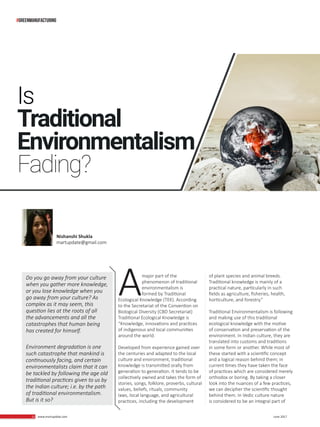 12 www.martupdate.com 12 June 2017
Amajor part of the
phenomenon of traditional
environmentalism is
formed by Traditional
Ecological Knowledge (TEK). According
to the Secretariat of the Convention on
Biological Diversity (CBD Secretariat)
Traditional Ecological Knowledge is
“Knowledge, innovations and practices
of indigenous and local communities
around the world.
Developed from experience gained over
the centuries and adapted to the local
culture and environment, traditional
knowledge is transmitted orally from
generation to generation. It tends to be
collectively owned and takes the form of
stories, songs, folklore, proverbs, cultural
values, beliefs, rituals, community
laws, local language, and agricultural
practices, including the development
of plant species and animal breeds.
Traditional knowledge is mainly of a
practical nature, particularly in such
fields as agriculture, fisheries, health,
horticulture, and forestry.”
Traditional Environmentalism is following
and making use of this traditional
ecological knowledge with the motive
of conservation and preservation of the
environment. In Indian culture, they are
translated into customs and traditions
in some form or another. While most of
these started with a scientific concept
and a logical reason behind them; in
current times they have taken the face
of practices which are considered merely
orthodox or boring. By taking a closer
look into the nuances of a few practices,
we can decipher the scientific thought
behind them. In Vedic culture nature
is considered to be an integral part of
Is
Traditional
Environmentalism
Fading?
Do you go away from your culture
when you gather more knowledge,
or you lose knowledge when you
go away from your culture? As
complex as it may seem, this
question lies at the roots of all
the advancements and all the
catastrophes that human being
has created for himself.
Environment degradation is one
such catastrophe that mankind is
continuously facing, and certain
environmentalists claim that it can
be tackled by following the age old
traditional practices given to us by
the Indian culture; i.e. by the path
of traditional environmentalism.
But is it so?
Nishanshi Shukla
martupdate@gmail.com
#greenmanufacturing
 
