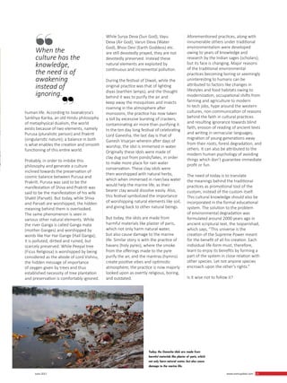 13 June 2017 www.martupdate.com 13
human life. According to Isvarakṛṣṇa’s
Sankhya-Karika, an old Hindu philosophy
of metaphysical dualism, the world
exists because of two elements, namely
Purusa (pluralistic person) and Prakriti
(singularistic nature); a balance in both
is what enables the creation and smooth
functioning of this entire world.
Probably, in order to imbibe this
philosophy and generate a culture
inclined towards the preservation of
cosmic balance between Purusa and
Prakriti, Purusa was said to be the
manifestation of Shiva and Prakriti was
said to be the manifestation of his wife
Shakti (Parvati). But today, while Shiva
and Parvati are worshipped, the hidden
meaning behind them is overlooked.
The same phenomenon is seen in
various other natural elements. While
the river Ganga is called Ganga mata
(mother Ganges) and worshipped by
words like Har Har Gange (Hail Ganga);
it is polluted, dirtied and ruined, but
scarcely preserved. While Peepal tree
(Ficus Religiosa) is worshipped by being
considered as the abode of Lord Vishnu,
the hidden message of importance
of oxygen given by trees and thus
established necessity of tree plantation
and preservation is comfortably ignored.
While Surya Deva (Sun God), Vayu
Deva (Air God), Varun Deva (Water
God), Bhoo Devi (Earth Goddess) etc.
are still devotedly prayed, they are not
devotedly preserved. Instead these
natural elements are exploited by
continuous and incremental pollution.
During the festival of Diwali, while the
original practice was that of lighting
diyas (earthen lamps), and the thought
behind it was to purify the air and
keep away the mosquitoes and insects
roaming in the atmosphere after
monsoons; the practice has now taken
a toll by excessive bursting of crackers,
contaminating air more than purifying it.
In the ten day long festival of celebrating
Lord Ganesha, the last day is that of
Ganesh Visarjan wherein after days of
worship, the idol is immersed in water.
Originally these idols were made of
clay dug out from ponds/lakes, in order
to make more place for rain water
conservation. These clay idols were
then worshipped with natural herbs,
which when immersed in river/sea water
would help the marine life, as their
bearer clay would dissolve easily. Also,
this festival symbolized the importance
of worshipping natural elements like soil,
and giving back to other natural beings.
But today, the idols are made from
harmful materials like plaster of paris,
which not only harm natural water,
but also cause damage to the marine
life. Similar story is with the practice of
havans (holy pyres), where the smoke
from the offerings made to the pyre
purify the air, and the mantras (hymns)
create positive vibes and optimistic
atmosphere; the practice is now majorly
looked upon as overtly religious, boring,
and outdated.
Aforementioned practices, along with
innumerable others under traditional
environmentalism were developed
owing to years of knowledge and
research by the Indian sages (scholars);
but its face is changing. Major reasons
of the traditional environmental
practices becoming boring or seemingly
uninteresting to humans can be
attributed to factors like changes in
lifestyles and food habitats owing to
modernization, occupational shifts from
farming and agriculture to modern
hi-tech jobs, hype around the western
cultures, non-communication of reasons
behind the faith in cultural practices
and resulting ignorance towards blind
faith, erosion of reading of ancient texts
and writing in vernacular languages,
migration of young generations away
from their roots, forest degradation, and
others. It can also be attributed to the
modern human psychology of avoiding
things which don’t guarantee immediate
profit or fun.
The need of today is to translate
the meanings behind the traditional
practices as promotional tool of the
custom, instead of the custom itself.
This cultural knowledge should also be
incorporated in the formal educational
system. The solution to the problem
of environmental degradation was
formulated around 2000 years ago in
ancient scriptural text, the Isopanishad,
which says, “This universe is the
creation of the Supreme Power meant
for the benefit of all his creation. Each
individual life-form must, therefore,
learn to enjoy its benefits by forming a
part of the system in close relation with
other species. Let not anyone species
encroach upon the other’s rights.”
Is it wise not to follow it?
When the
culture has the
knowledge,
the need is of
awakening
instead of
ignoring.
Today, the Ganesha idols are made from
harmful materials like plaster of paris, which
not only harm natural water, but also cause
damage to the marine life.
 