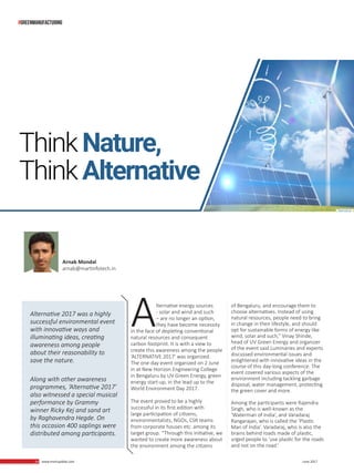 14 www.martupdate.com 14 June 2017
Alternative energy sources
- solar and wind and such
– are no longer an option,
they have become necessity
in the face of depleting conventional
natural resources and consequent
carbon footprint. It is with a view to
create this awareness among the people
‘ALTERNATIVE 2017’ was organized.
The one-day event organized on 2 June
in at New Horizon Engineering College
in Bengaluru by UV Green Energy, green
energy start-up, in the lead up to the
World Environment Day 2017.
The event proved to be a highly
successful in its first edition with
large participation of citizens,
environmentalists, NGOs, CSR teams
from corporate houses etc. among its
target group. “Through this initiative, we
wanted to create more awareness about
the environment among the citizens
of Bengaluru, and encourage them to
choose alternatives. Instead of using
natural resources, people need to bring
in change in their lifestyle, and should
opt for sustainable forms of energy like
wind, solar and such,” Vinay Shinde,
head of UV Green Energy and organizer
of the event said.Luminaries and experts
discussed environmental issues and
enlightened with innovative ideas in the
course of this day-long conference. The
event covered various aspects of the
environment including tackling garbage
disposal, water management, protecting
the green cover and more.
Among the participants were Rajendra
Singh, who is well-known as the
‘Waterman of India’, and Varadaraj
Rangarajan, who is called the ‘Plastic
Man of India’. Varadaraj, who is also the
brains behind roads made of plastic,
urged people to ‘use plastic for the roads
and not on the road.’
ThinkNature,
ThinkAlternative
Alternative 2017 was a highly
successful environmental event
with innovative ways and
illuminating ideas, creating
awareness among people
about their reasonability to
save the nature.
Along with other awareness
programmes, ‘Alternative 2017’
also witnessed a special musical
performance by Grammy
winner Ricky Kej and sand art
by Raghavendra Hegde. On
this occasion 400 saplings were
distributed among participants.
Arnab Mondal
arnab@martinfotech.in
#greenmanufacturing
 