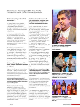 15 June 2017 www.martupdate.com 15
What was the driving motto behind
‘Alternative 17’?
UV Green Energy is start-up green
initiative firm, primarily focusing on
CSR framework and competency
development to the corporate world in
the field of environmental solar projects
and solutions.
An initiative of ALTERNATIVE 17 is
the education program of campaign
and awareness to the corporate
world, NGOs, institutions by way of
environmental music consciousness,
green talks from contributors to
sustainability, nature art and few niche
product exhibitions.
We feel every social entrepreneur
should have larger objective of social
need of the development. This is the
1st initiative of 2 year old start-up firm
UV Green Energy, connecting people
to the nature by celebrating World
Environment Day with own funding and
taking the collaborative approach from
various partners.
What were the target groups of the
event? And how spontaneous was their
participation?
Targeted intended group was corporate
employees, CSR & sustainability team,
NGOs, institutions & community. The
event witnessed good participation from
corporate and institutions.
Did the event focus on the role of
industry which is the biggest consumer
of conventional energy and contributor
to carbon footprint?
The focus is more with bringing
awareness to every citizen of the
country to GO WITH ALTERNATIVES to
protect the planet and our mother earth
with the concept of greener together.
Our focus is more towards highlighting
alternative options to bring the change
in every part of our life cycle including
the organic food to water, waste plastic
and alternative energy.
Could you share with us some of
the innovative and alternative ideas
for protection of nature that were
discussed or unveiled at the event?
As for Green Talk Series the various
topics for the discussion were...
• ‘River Rejuvenation, Making Drought
free Karnataka’ by Dr. Rajendra Singh-
Water man of India,
• ‘Innovative Bio Gas Production’ by Mr.
Sanjay Kumar Patel, CEO, SP Ecofuel
• ‘Biotech Solution for Global warming’
by Mr. Sampath Kumar, CEO, Nualgi
• ‘Plastic Waste Management’ by Dr. R.
Vasudevan- Plastic Man of India
• ‘Widening the way of Organic
Farming’ by Mr. H. R. Jayaram, CEO, The
Greenpath
• ‘Corporate Responsibility for
sustainable development of villages’ by
Dr. Ashok Das, CEO, Sunmoksha
• ‘Urban Lakes Rejuvenation for water
security’ by Dr. T. V. Ramachandra, IISc
• ‘Citizen Role to Greener Bengaluru’ by
Mr.Clement Jayakumar, Whitefield Rising
• ‘Future of Electric Mobility’ by
Mr.Kartik Gopal, Head-strategy &
Business Planning, Mahindra Electric
• ‘Save water Save Bengaluru’ by Mr. A.
R. Shivkumar, Principal Scientific officer,
IISc
Do you plan to emulate the strategies
adopted for Bengaluru in other Indian
cities as well which are equally or even
more in the perils of environmental
degradation?
After the successful event, we received
feedbacks from industrialist & corporate
as part of their sustainability program
that ALTERNATIVE concept should
reach to every major Indian city to
connect the people to nature by ways of
ALTERNATIVE.
This awareness was largely needed to
the corporate world CSR teams, so that
corporate social responsibility team
should brainstorm and come forward
for protecting the nature and alternative
source to reach social need way of CSR
funding.
Inaugral ALTERNATIVE 17 – Lighting the lamp by WATER
MAN OF India ( Jal Purush) –Mr Rajendra Singh & Namma
Bengaluro Foundation CEO –Mr Sridhar Pebbishetty &
Vinay Shindhe ( CEO –UV Green Energy)
Grammy Winner Ricky Kej & Team Performed
ALTERNATIVE 17 on the occasion WED. Vinay Shindhe
( CEO UV Green Energy ) & Mahesh Babu ( Mahendra
Electric CEO
“We feel every social entrepreneur should have larger
objective of social need of the development.”
-Vinay Shindhe
CEO-UV Green Energy
Alternative 17 is the stratagem of Mr. Vinay Shindhe,
CEO-UV Green Energy. Excerpts from the conversation:
 