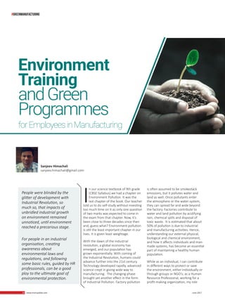 20 www.martupdate.com 20 June 2017
I
n our science textbook of 9th grade
(CBSE Syllabus) we had a chapter on
Environment Pollution. It was the
last chapter of the book. Our teacher
told us to do self-study without investing
too much time on it as only one question
of two marks was expected to come in
the exam from that chapter. Now, it’s
been close to three decades since then
and, guess what? Environment pollution
is still the least important chapter in our
lives. It is given least weightage.
With the dawn of the industrial
revolution, a global economy has
emerged, and our population has
grown exponentially. With coming of
the Industrial Revolution, humans could
advance further into the 21st century.
Technology developed rapidly, advanced
science crept in giving wide way to
manufacturing. The changing phase
brought yet another effect in the form
of Industrial Pollution. Factory pollution
Sanjeev Himachali
sanjeev.himachali@gmail.com
Environment
Training
andGreen
Programmes
forEmployeesinManufacturing
People were blinded by the
glitter of development with
Industrial Revolution, so
much so, that impacts of
unbridled industrial growth
on environment remained
unnoticed, until environment
reached a precarious stage.
For people in an industrial
organisation, creating
awareness about
environmental laws and
regulations, and following
some basic rules, guided by HR
professionals, can be a good
ploy to the ultimate goal of
environmental protection.
is often assumed to be smokestack
emissions, but it pollutes water and
land as well. Once pollutants enter
the atmosphere or the water system,
they can spread far and wide beyond
the factory. Factories contribute to
water and land pollution by acidifying
rain, chemical spills and disposal of
toxic waste. It is estimated that about
50% of pollution is due to industrial
and manufacturing activities. Hence,
understanding our external physical,
biological and chemical environment,
and how it affects individuals and man-
made systems, has become an essential
part of maintaining a healthy human
population.
While as an individual, I can contribute
in different ways to protect or save
the environment, either individually or
through groups or NGO’s; as a Human
Resource Professional, working for a
profit-making organization, my role
#greenmanufacturing
 