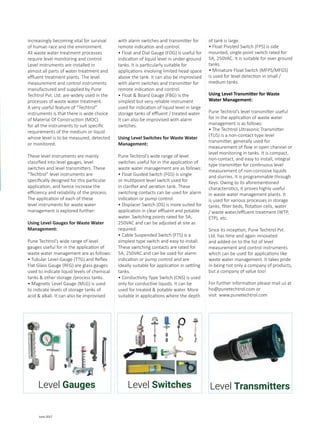23 June 2017
increasingly becoming vital for survival
of human race and the environment.
All waste water treatment processes
require level monitoring and control.
Level instruments are installed in
almost all parts of water treatment and
effluent treatment plants. The level
measurement and control instruments
manufactured and supplied by Pune
Techtrol Pvt. Ltd. are widely used in the
processes of waste water treatment.
A very useful feature of “Techtrol”
instruments is that there is wide choice
of Material Of Construction (MOC)
for all the instruments to suit specific
requirements of the medium or liquid
whose level is to be measured, detected
or monitored.
These level instruments are mainly
classified into level gauges, level
switches and level transmitters. These
“Techtrol” level instruments are
specifically designed for this particular
application, and hence increase the
efficiency and reliability of the process.
The application of each of these
level instruments for waste water
management is explored further:
Using Level Gauges for Waste Water
Management:
Pune Techtrol’s wide range of level
gauges useful for in the application of
waste water management are as follows:
• Tubular Level Gauge (TTG) and Reflex
Flat Glass Gauge (RFG) are glass gauges
used to indicate liquid levels of chemical
tanks & other storage /process tanks.
• Magnetic Level Gauge (MLG) is used
to indicate levels of storage tanks of
acid & alkali. It can also be improvised
with alarm switches and transmitter for
remote indication and control.
• Float and Dial Gauge (FDG) is useful for
indication of liquid level in under-ground
tanks. It is particularly suitable for
applications involving limited head-space
above the tank. It can also be improvised
with alarm switches and transmitter for
remote indication and control.
• Float & Board Gauge (FBG) is the
simplest but very reliable instrument
used for indication of liquid level in large
storage tanks of effluent / treated water.
It can also be improvised with alarm
switches.
Using Level Switches for Waste Water
Management:
Pune Techtrol’s wide range of level
switches useful for in the application of
waste water management are as follows:
• Float Guided Switch (FGS) is single
or multipoint level switch used for
in clarifier and aeration tank. These
switching contacts can be used for alarm
indication or pump control.
• Displacer Switch (DS) is more suited for
application in clear effluent and potable
water. Switching points rated for 5A,
250VAC and can be adjusted at site as
required.
• Cable Suspended Switch (FTS) is a
simplest type switch and easy to install.
These switching contacts are rated for
5A, 250VAC and can be used for alarm
indication or pump control and are
ideally suitable for application in settling
tanks.
• Conductivity Type Switch (CNS) is used
only for conductive liquids. It can be
used for treated & potable water. More
suitable in applications where the depth
of tank is large.
• Float Pivoted Switch (FPS) is side
mounted, single point switch rated for
5A, 250VAC. It is suitable for over ground
tanks.
• Miniature Float Switch (MFPS/MFGS)
is used for level detection in small /
medium tanks.
Using Level Transmitter for Waste
Water Management:
Pune Techtrol’s level transmitter useful
for in the application of waste water
management is as follows:
• The Techtrol Ultrasonic Transmitter
(TUS) is a non-contact type level
transmitter, generally used for
measurement of flow in open channel or
level monitoring in tanks. It is compact,
non-contact, and easy to install, integral
type transmitter for continuous level
measurement of non-corrosive liquids
and slurries. It is programmable through
Keys. Owing to its aforementioned
characteristics, it proves highly useful
in waste water management plants. It
is used for various processes in storage
tanks, filter beds, flotation cells, water
/ waste water/effluent treatment (WTP,
ETP), etc.
Since its inception, Pune Techtrol Pvt.
Ltd. has time and again innovated
and added on to the list of level
measurement and control instruments
which can be used for applications like
waste water management. It takes pride
in being not only a company of products,
but a company of value too!
For further information please mail us at
ho@punetechtrol.com or
visit www.punetechtrol.com
Level Gauges Level Switches Level Transmitters
 