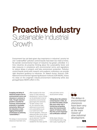 25 June 2017 www.martupdate.com 25
Proactive Industry
SustainableIndustrial
Environment has not been given due importance in industries’ priority list
and “understaffed” pollution control boards have been too meek at times.
No wonder environmental impact of industries has grown unbridled. It is
time industries do proactive thinking about the sustainability factor and
take measures in compliance with environmental norms and regulations
to reduce delays in projects and help environment protection. Pollution
control boards jointly with research and academic institutions can provide
right directions guidance to industries. Dr. Rakesh Kumar, Director, CSIR-
National Environmental Engineering Research Institute (CSIR-NEERI), shares
his views on this enigmatic industry-environment relationship while also
giving glimpses NEERI’s effort in this.
Growth
Scrapping and delay of
industrial projects due to
environmental norms and
clearances is common in
India. Though industrial
growth is essential for
economy, environmental
protection is inevitable
and priority. Where are
the industries in India
lagging behind global
counterparts in achieving
‘sustainability’?
The delays in environmental
clearances have been very
often touted as the main
reason of slow industrial
development. Some of these
can be attributed to lack of
preventive environmental
planning by the industries.
Till date mostly, if not
all, the industries have
addressed environment
and sustainability issues
as an external to their
normal operation. These are
addressed after all the other
aspects of industries’ setting
up are planned. Proactive
thinking about what is
needed for the India specific
rules and other norms
would prevent delays.
Talking about the pollution
control boards in India, do
you think the bodies should
play more active role in
monitoring and guiding
about the environmental
aspects of industry rather
than the current inspection
and certification method?
SPCBs (State Pollution
Control Boards) have a big
role to play in guiding the
The delays in
environmental
clearances
have been very
often touted
as the main
reason of
slow industrial
development.
 