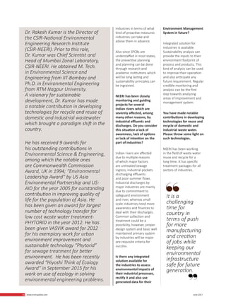 26 www.martupdate.com 26 June 2017
industries in terms of what
kind of proactive measures
industries can take and
advise them in advance.
Also since SPCBs are
understaffed in most states,
the preventive planning
and planning can be done
through research and
academic institutions which
will be long lasting and
sustainability principles can
be ingrained.
NEERI has been closely
monitoring and guiding
projects for several
Indian rivers which are
severely affected, among
many other reasons, by
industrial effluents and
discharges. Do you consider
this situation a lack of
awareness, lack of options
or lack of intention on the
part of industries?
Indian rivers are affected
due to multiple reasons
of which major factors
are untreated sewage
ingress, industrial pockets
discharging effluents
and poor summer flows.
Industrial discharges by
major industries are mainly
due to commitment to
safeguard environment
and river, whereas small
scale industries need more
awareness and finances to
deal with their discharges.
Common collection and
treatment could be a
possibility, however, proper
design system and basic well
maintained primary system
by industries will be major
pre-requisite criteria for
success.
Is there any integrated
solution available for
the industries to assess
environmental impacts of
their industrial processes,
rectify it and also use
generated data for their
Environment Management
System in future?
Integrated solution for
industries is available.
Sustainability analysis can
provide the inputs to their
environment footprint of
process and products. This
kind of analysis can be used
to improve their operation
and also anticipate any
future requirement. Regular
credible monitoring and
analysis can be the first
step towards analyzing
areas of improvement and
management system.
You have made notable
contributions in developing
technologies for reuse and
recycle of domestic and
industrial waste water.
Please throw some light on
such technologies.
NEERI has been working
in the field of waste water
reuse and recycle for a
long time. It has specific
treatment packages for all
sectors of industries.
It is a
challenging
time for
country in
terms of push
for more
manufacturing
and creation
of jobs while
keeping our
environmental
infrastructure
safe for future
generation.
Dr. Rakesh Kumar is the Director of
the CSIR-National Environmental
Engineering Research Institute
(CSIR-NEERI). Prior to this role,
Dr. Kumar was Chief Scientist and
Head of Mumbai Zonal Laboratory,
CSIR-NEERI. He obtained M. Tech.
in Environmental Science and
Engineering from IIT-Bombay and
Ph.D. in Environmental Engineering
from RTM Nagpur University.
A visionary for sustainable
development, Dr. Kumar has made
a notable contribution in developing
technologies for recycle and reuse of
domestic and industrial wastewater
which brought a paradigm shift in the
country.
He has received 9 awards for
his outstanding contributions in
Environmental Science & Engineering,
among which the notable ones
are Commonwealth Commission
Award, UK in 1994; “Environmental
Leadership Award” by US Asia
Environmental Partnership and US-
AID for the year 2005 for outstanding
contribution in improving quality of
life for the population of Asia. He
has been given an award for largest
number of technology transfer for
low cost waste water treatment-
PHYTORID in the year 2012. He has
been given VASVIK award for 2012
for his exemplary work for urban
environment improvement and
sustainable technology “Phytorid”
for sewage treatment for better
environment. He has been recently
awarded “Hiyoshi Think of Ecology
Award” in September 2015 for his
work on use of ecology in solving
environmental engineering problems.
 