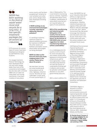 27 June 2017 www.martupdate.com 27
CETP processes for various
types of clusters have been
developed and designed
by CSIR-NEERI for many
locations.
For sewage treatment,
Phytorid Technology has
been developed which
not only treats sewage
better than most of the
conventional technologies
but also does with a minimal
O&M cost as it does not
need power and moving
machineries. It has been
installed at many places
across country and has been
accepted well. Similarly, for
rural sanitation and urban
poor, various designs have
been developed and being
deployed.
Is NEERI working on any
environmental technologies
currently, especially for
addressing industrial
pollutions?
It is working on pharma,
chemical clusters for
advance oxidation processes
for treatment of effluents.
The other sectors are
fertilizers and leather sectors
where better technologies
are being developed.
NEERI has taken up the
first-of-its kind noise levels
mapping project in the
country. Please tell us
about the project.
We have been carrying
out noise monitoring at
various places such as
cities, highways, industrial
sources. Recently we have
undertaken a major work
of noise monitoring for 27
cities in Maharashtra. This
is not limited to monitoring
but our scientists, engineers
will delineate silence zones.
In addition, identification of
areas where noise barriers
are required options of
types of noise protection.
With all the manufacturing
and industrial growth
taking place in the
country, how do you see
environmental impact in
future? As the Director of
CSIR-NEERI what are your
suggestions for Indian
manufacturing industry to
achieve sustainability?
It is a challenging time for
country in terms of push
for more manufacturing
and creation of jobs while
keeping our environmental
infrastructure safe for
future generation. Indian
manufacturing industries
can start the process of
sustainability thinking well
in advance and not wait
for pollution control board
directions or any other
governmental pressures.
With a view to address this
issue, CSIR-NEERI has set
up an Industries Desk which
will be on single point of
contact for any industries
to seek information
and guidance. Vidarbha
Industrial Association has
signed an MoU with CSIR-
NEERI to seek this advantage
on 5th June, 2017, World
Environment Day. We would
encourage that industries
and cities both come and
be part of the team in this
country which will solve
the present problems and
anticipate future issues.
CSIR-National Environmental
Engineering Research
Institute (CSIR-NEERI), as a
Stockholm Convention
Regional Centre (SCRC)
on Persistent Organic
Pollutants (POPs) for
Asia Region, organized a
workshop on ‘Stockholm
and Rotterdam Conventions
and Associated Challenges”
at CSIR-NEERI on June 6,
2017 in association with
Ministry of Environment,
Forest & Climate Change.
In his opening remarks,
Director, CSIR-NEERI Dr.
Rakesh Kumar mentioned
the objectives and role of
Stockholm and Rotterdam
Conventions.
CSIR-NEERI, Nagpur is
devoted to research
and innovations in
environmental science and
engineering besides solving
a range of problems posed
by industry, government and
public. It is a constituent
of Council of Scientific &
Industrial Research (CSIR),
New Delhi and has a nation-
wide presence with its
five zonal laboratories at
Chennai, Delhi, Hyderabad,
Kolkata and Mumbai.
NEERI has
been working
in the field of
waste water
reuse and
recycle for a
long time. It
has specific
treatment
packages for
all sectors of
industries.
Dr. Kanchan Kumari, Convener of
the workshop highlighted the role
of CSIR-NEERI as SCRC and its
involvement in capacity building
and monitoring of POPs.
 