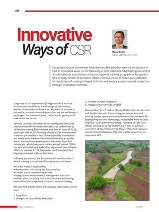 28 www.martupdate.com 28 June 2017
Corporate houses sometimes tread beyond the trodden ways to participate in
CSR in innovative ways. In the following article instances have been given where
a multinational automotive company supports training programme for growth
of a primary sector of economy, while a famous chain of hotels runs activities
to touch lives of underprivileged children and ensure environmental protection
through innovative methods.
Manoj Kabre
manoj.k@indo-mim.com
Corporate social responsibility (CSR) promotes a vision of
business accountability to a wide range of stakeholders,
besides shareholders and investors. Key areas of concern in
this article, are environmental protection and the wellbeing of
employees, the community and civil society in general, both
now and in the future.
Yale and Columbia University in its recently published 2016
Environmental Performance Index (EPI) has ranked India at
144th place among 180 countries with over all score of 53.58.
One bright side of 2016 ranking of India is 20% improvement
in various parameters in last 10 years specially in sanitation
and waste water treatment but the deteriorated air quality
due to emission from power plants, industries, fossil fuel
burning etc. which has placed India at almost bottom (178th
place) is quite deploring and call for urgent and concentrated
efforts to improve it. The Corporates need to expand their
ongoing endeavors in these directions.
Following are some of the Environmental benefits that are
aimed at being accomplished through various initiatives :
• Greater material recyclability;
• Better product durability and functionality;
• Greater use of renewable resources;
• Integration of environmental management tools into
business plans, including life-cycle assessment and costing,
environmental management standards, and eco-labeling.
We have CSR activities from the following organisations in this
issue:
1. Bajaj Auto
2. Shangri-La’s - Eros Hotel, New Delhi
3. Shangri-La Hotel, Bengaluru
4. Piaggio Vehicles Private Limited
Manoj Kabre, Vice President of Indo-MIM Pvt Ltd, has directed
and headed the sales & marketing function for Asia and
parts of Europe, spoke at various forums across the world for
propagating the MIM technology. His laudable work includes,
Chairing – CSR Committee of RBWC, Founding of CaN Trust
(NGO), working for needy children. He is also on advisory
committee of ‘Your Philanthropy Story’ (YPS) which captures
stories through interviews of heroes and the cause they are
associated with.
Innovative
WaysofCSR
#CSR
 