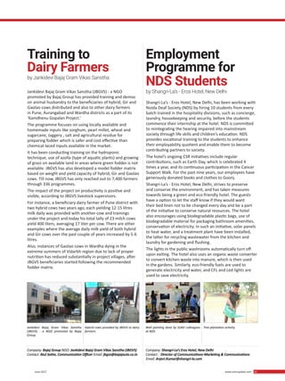 29 June 2017 www.martupdate.com 29
Jankidevi Bajaj Gram Vikas Sanstha (JBGVS) - a NGO
promoted by Bajaj Group has provided training and demos
on animal husbandry to the beneficiaries of hybrid, Gir and
Gaolao cows distributed and also to other dairy farmers
in Pune, Aurangabad and Wardha districts as a part of its
‘Kamdhenu Gopalan Project.’
The programme focuses on using locally available and
homemade inputs like sorghum, pearl millet, wheat and
sugarcane, Jaggery , salt and agricultural residue for
preparing fodder which is safer and cost effective than
chemical-laced inputs available in the market.
It has been conducting training on the hydroponic
technique, use of azolla (type of aquatic plants) and growing
of grass on available land in areas where green fodder is not
available. JBGVS has also developed a model fodder matrix
based on weight and yield capacity of hybrid, Gir and Gaolao
cows. Till now, JBGVS has only reached out to 7,400 farmers
through 336 programmes.
The impact of the project on productivity is positive and
visible, according to JBGVS livestock supervisors.
For instance, a beneficiary dairy farmer of Pune district with
two hybrid cows two years ago, each yielding 12-15 litres
milk daily was provided with another cow and trainings
under the project and today his total tally of 23 milch cows
yield 400 liters, averaging 17 liter per cow. There are other
examples where the average daily milk yield of both hybrid
and Gir cows over the past couple of years increased by 5-6
litres.
Also, instances of Gaolao cows in Wardha dying in the
extreme summers of Vidarbh region due to lack of proper
nutrition has reduced substantially in project villages, after
JBGVS beneficiaries started following the recommended
fodder matrix.
Training to
Dairy Farmers
by Jankidevi Bajaj Gram Vikas Sanstha
Jankidevi Bajaj Gram Vikas Sanstha
(JBGVS) - a NGO promoted by Bajaj
Group.
Wall painting done by SLND colleagues
at NDS.
Hybrid cows provided by JBGVS to dairy
farmers.
Tree plantation activity.
Shangri-La’s - Eros Hotel, New Delhi, has been working with
Noida Deaf Society (NDS) by hiring 10 students from every
batch trained in the hospitality divisions, such as concierge,
laundry, housekeeping and security, before the students
commence their internship at the hotel. NDS is committed
to reintegrating the hearing impaired into mainstream
society through life skills and children’s education. NDS
provides vocational training to the students to enhance
their employability quotient and enable them to become
contributing partners to society.
The hotel’s ongoing CSR initiatives include regular
contributions, such as Earth Day, which is celebrated 4
times a year, and its continuous participation in the Cancer
Support Walk. For the past nine years, our employees have
generously donated books and clothes to Goonj.
Shangri-La’s - Eros Hotel, New Delhi, strives to preserve
and conserve the environment, and has taken measures
towards being a green and eco-friendly hotel. The guests
have a option to let the staff know if they would want
their bed linen not to be changed every day and be a part
of the initiative to conserve natural resources. The hotel
also encourages using biodegradable plastic bags, use of
biodegradable material for packaging bathroom amenities,
conservation of electricity. In such an initiative, solar panels
to heat water, and a treatment plant have been installed,
the latter for recycling wastewater from the kitchen and
laundry for gardening and flushing.
The lights in the public washrooms automatically turn off
upon exiting. The hotel also uses an organic waste converter
to convert kitchen waste into manure, which is then used
in the gardens. Similarly, eco-friendly fuels are used to
generate electricity and water, and CFL and Led lights are
used to save electricity.
Employment
Programme for
NDS Students
by Shangri-La’s - Eros Hotel, New Delhi
Company: Bajaj Group NGO: Jankidevi Bajaj Gram Vikas Sanstha (JBGVS)
Contact: Atul Sathe, Communication Officer Email: jbgvs@bajajauto.co.in
Company: Shangri-La’s Eros Hotel, New Delhi
Contact : Director of Communications-Marketing & Communications
Email: Anjori.Kumar@shangri-la.com
 