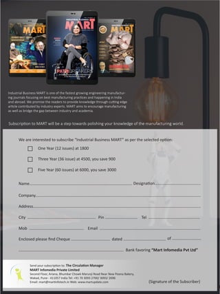 31 June 2017 www.martupdate.com 31
We are interested to subscribe “Industrial Business MART” as per the selected option:
One Year (12 issues) at 1800
Three Year (36 issue) at 4500, you save 900
Five Year (60 issues) at 6000, you save 3000
Name............................................................................................
Company....................................................................................................................................................
Address......................................................................................................................................................
City .............................................................
Mob ................................................. Email ..........................................................................................
Send your subscription to: The Circulation Manager
MART Infomedia Private Limited
Second Floor, Ariana, Bhumkar Chowk Marunji Road Near New Poona Bakery,
Wakad, Pune - 411057 India Tel: +91 70 3093 2700/ 3093/ 2696
Email: mart@martinfotech.in Web: www.martupdate.com
dated ......................................
.............................................................................................. Bank favoring “Mart Infomedia Pvt Ltd”
Pin ............................. Tel ..............................................
Designation.........................................
(Signature of the Subscriber)
Enclosed please find Cheque ................................... of ..........................
Industrial Business MART is one of the fastest growing engineering manufactur-
ing journals focusing on best manufacturing practices and happening in India
and abroad. We promise the readers to provide knowledge through cutting edge
article contributed by industry experts. MART aims to encourage manufacturing
as well as bridge the gap between industry and academia.
Subscription to MART will be a step towards polishing your knowledge of the manufacturing world.
 