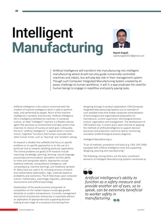 32 www.martupdate.com 32 June 2017
Artificial Intelligence is the science concerned with the
creation of machine intelligence which is able to perform
tasks, only performed by people. Much of this machine
intelligence is symbolic and heuristic. Artificial intelligence
(AI) is intelligence exhibited by machines. In computer
science, an ideal “intelligent” machine is a flexible rational
agent that perceives its environment and takes actions that
maximize its chance of success at some goal. Colloquially,
the term “artificial intelligence” is applied when a machine
mimics “cognitive” functions that humans associate with
other human minds, such as “learning” and “problem solving.
AI research is divided into subfields that focus on specific
problems or on specific approaches or on the use of a
particular tool or towards satisfying particular applications.
The central problems (or goals) of AI research include
reasoning, knowledge, planning, learning, natural language
processing (communication), perception and the ability
to move and manipulate objects. Approaches include
statistical methods, computational intelligence, soft
computing (e.g. machine learning), and traditional symbolic
AI. Many tools are used in AI, including versions of search
and mathematical optimization, logic, methods based on
probability and economics. The AI field draws upon computer
science, mathematics, psychology, linguistics, philosophy,
neuroscience and artificial psychology.
Globalization of the world economy and growth of
competition on the market impose increasingly greater
demands on modern entrepreneurs. Currently, management
and control of production enterprises is impossible without
an application of appropriate tools supporting decision
making at each stage of a company’s functioning from
designing through to product exploitation. CIM (Computer
Integrated Manufacturing) Systems are an example of
such available tools that enable composite automatization
of technological and organizational preparation for
manufacture, current supervision, technological process
control, organization and management. The development of
CIM Systems has, in recent years, been directed at applying
the methods of artificialintelligence to support decision
processes and production control as well as monitoring,
simulation andtechnological process diagnosis.
Intelligent Manufacturing is:
“A set of methods, procedures and tools (e.g. CAD, CAP, CAM)
equipped with artificial intelligence tools and supporting
designing, planning and manufacturing.”
The following, among others, are the basic constituent
elements of Intelligent Manufacturing Systems mentioned as
Artificial intelligence’s ability to
function as a safety measure and
provide another set of eyes, so to
speak, can be extremely beneficial
to worker safety in
manufacturing.
Intelligent
Manufacturing Rajesh Angadi
rajeshangadi2013@gmail.com
Artificial Intelligence will transform the manufacturing into intelligent
manufacturing where AI will not only guide numerically controlled
machines and robots, but will play key role in their management system.
Though such Computer Integrated Manufacturing System created by AI
poses challenge to human workforce, it will in a way eradicate the need for
human beings to engage in repetitive and poorly paying tasks.
#AI
 