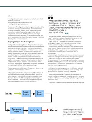 33 June 2017 www.martupdate.com 33
follows:
• Intelligent machines and tools, i.e. numerically controlled
machines and robots,
• Intelligent manufacturing systems, and
• Intelligent management systems.
The concept of intelligent manufacturing combines the ability
of decision-making support systems in generative systems
to obtain knowledge, to learn and to adapt to a changing
environment and to the actual arrangement of system
components. The nature of intelligent manufacturing is
system’s possibility to learn and its self-development as well
as the possibility to generate information necessary to control
the integrated productionsystem.
Designing Intelligent Manufacturing System
Intelligent Manufacturing System of a production enterprise
denotes a manufacturing systems integrated with information
system which provides necessary information, enables its
analysis and use of analytical and simulation- based decision
making models in order to assist decision making at each
stage of decision process, as well as it is capable of learning
and adapting to the dynamically changing environment
and the current arrangement of system components. In
other words, it is a decision supporting system based on the
applied methods and tools of artificial intelligence able to
solve complex decision problems, semi structured or non-
structured, requiring the processing of incomplete,unreliable,
contradictory, or difficult to formalize knowledge.
The demands towards Intelligent Management Systems in a
production enterprise are as follows:
• A possibility of collecting and processing different types of
information from all sources, both internal and external in
order to acquire and model knowledge necessary to make
decisions at all levels of decision process in an enterprise.
At the same time, a possibility of modeling knowledge and
processes, based on human thinking, is required.
• In a decision process, at decision selecting, the decision
maker’s subjective evaluation based on hisexperience and
intuition should be taken into account in IMS.
• There should be a possibility of preliminary information
handling and analysis with analytical methods as well as
modern artificial intelligence technologies.
• A possibility of detecting emergency and critical situations
and of prompt reaction to them. There must be a possibility
of situational data analysis in real time, necessary in
an emergency inside the production system or in its
surroundings.
• A possibility to allow for complexity and comprehensiveness
of decision-making issues in strategic management support.
• Taking into account the lack of stability and change
dynamics, both in the surroundings and inside the enterprise,
the IMSs under design should have the capability for learning
from experience and adapting the experience to intensive
alteration of working conditions.
In intelligent manufacturing systems, the following selected
contemporary methods and techniques of knowledge and
decision process modeling should be integrated:
• Artificial neural networks – the most fascinating tool of
artificial intelligence, capable of modeling extremely complex
functions and, to some extent, copying the learning activity in
the human brain.
• Fuzzy logic – technologies and methods of natural language
In intelligent manufacturing systems, the
following selected contemporary methods
and techniques of knowledge and decision
process modeling should be integrated.
Input
Ouput
→
→
Fuzzify
Inputs
Aggregate
Outputs Defuzzify
Apply
Rules
Artificial intelligence’s ability to
function as a safety measure and
provide another set of eyes, so to
speak, can be extremely beneficial
to worker safety in
manufacturing.
 